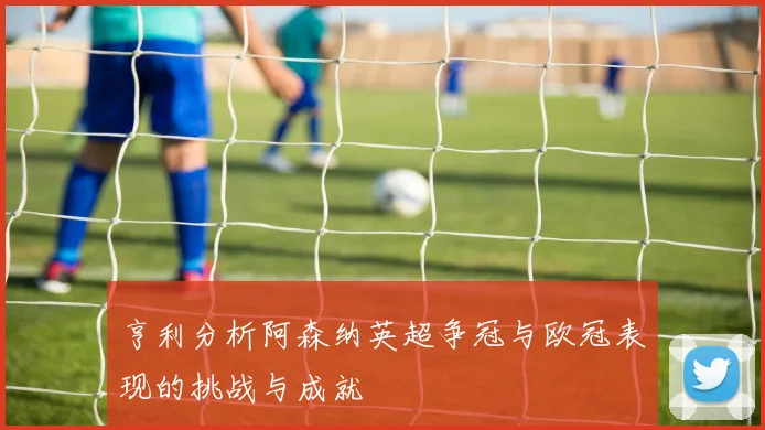 亨利分析阿森纳英超争冠与欧冠表现的挑战与成就